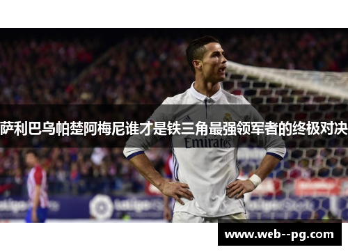 萨利巴乌帕楚阿梅尼谁才是铁三角最强领军者的终极对决 萨利巴乌帕楚阿梅尼谁才是铁三角最强领军者的终极对决