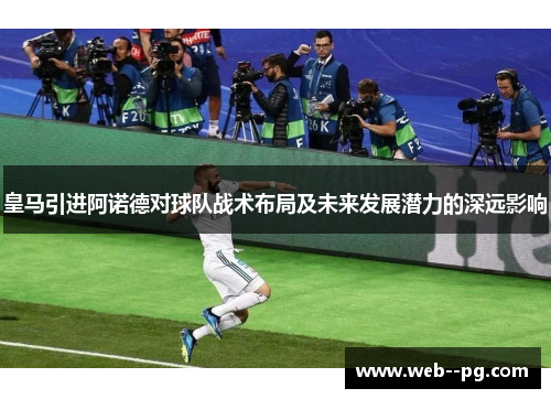 皇马引进阿诺德对球队战术布局及未来发展潜力的深远影响