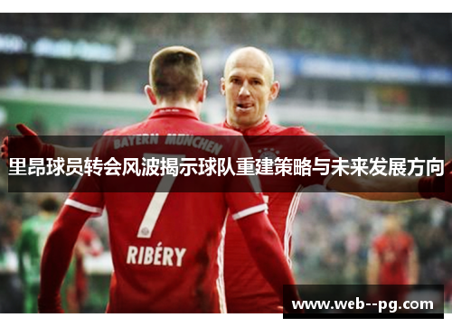 里昂球员转会风波揭示球队重建策略与未来发展方向