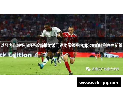 以马内非洲杯小组赛冷静推射破门建功带领塞内加尔奏响胜利序曲新篇 以马内非洲杯小组赛冷静推射破门建功带领塞内加尔奏响胜利序曲新篇