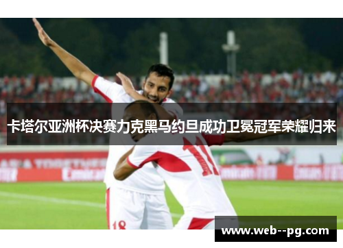 卡塔尔亚洲杯决赛力克黑马约旦成功卫冕冠军荣耀归来